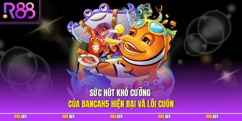 Sức hút khó cưỡng của bancah5 hiện đại và lôi cuốn